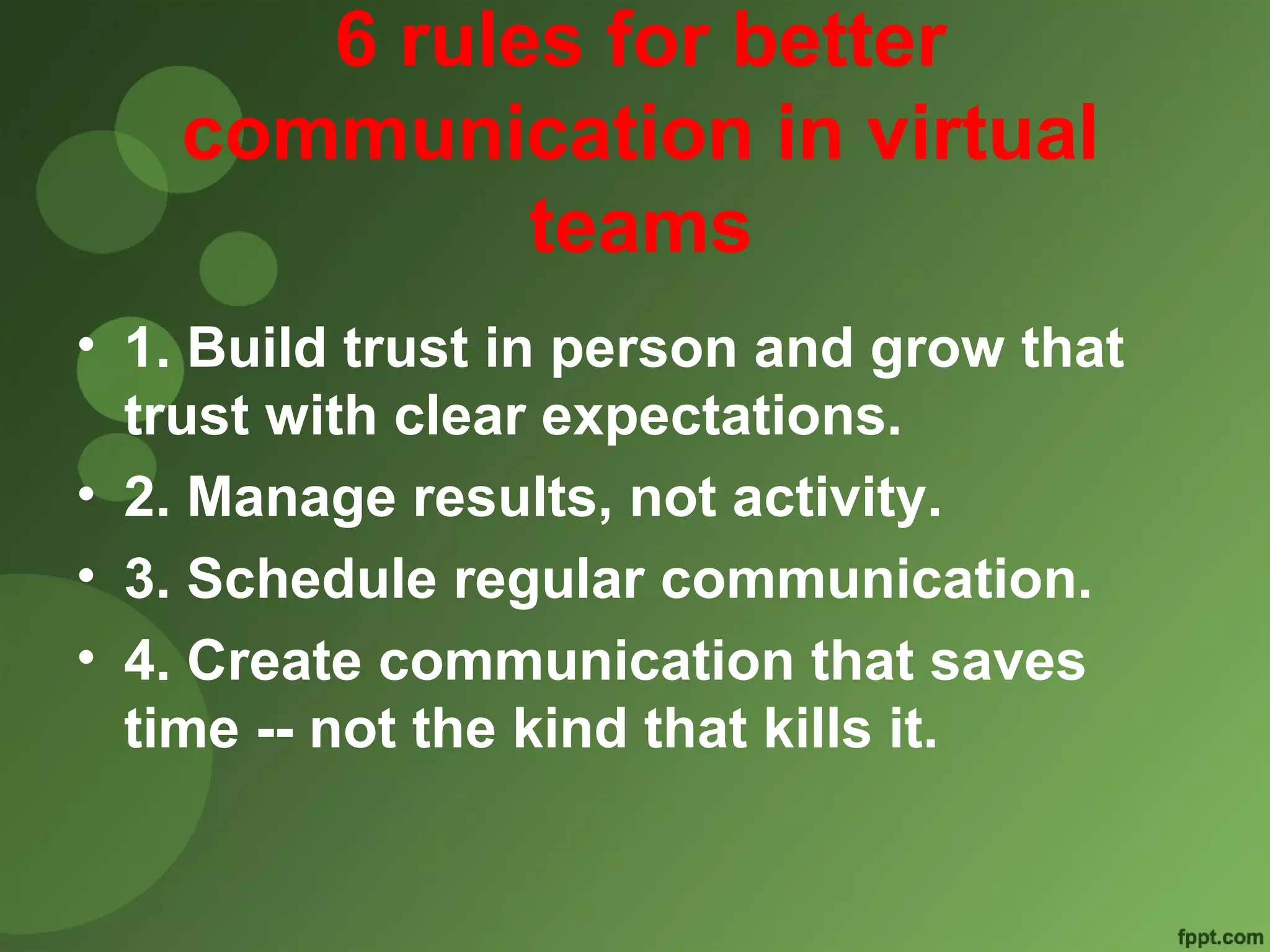 6 rules for better 
communication in virtual 
teams 
• 1. Build trust in person and grow that 
trust with clear expectations. 
• 2. Manage results, not activity. 
• 3. Schedule regular communication. 
• 4. Create communication that saves 
time -- not the kind that kills it. 
 