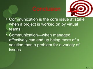 Conclusion 
• Communication is the core issue at stake 
when a project is worked on by virtual 
teams. 
• Communication—when managed 
effectively can end up being more of a 
solution than a problem for a variety of 
issues 
 