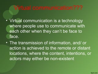 Virtual communication??? 
• Virtual communication is a technology 
where people use to communicate with 
each other when they can’t be face to 
face. 
• The transmission of information, and/ or 
action is achieved to the remote or distant 
locations, where the content, intentions, or 
actors may either be non-existent 
 