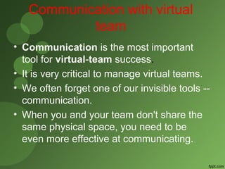 Communication with virtual 
team 
• Communication is the most important 
tool for virtual-team success. 
• It is very critical to manage virtual teams. 
• We often forget one of our invisible tools -- 
communication. 
• When you and your team don't share the 
same physical space, you need to be 
even more effective at communicating. 
 