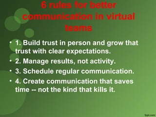 6 rules for better 
communication in virtual 
teams 
• 1. Build trust in person and grow that 
trust with clear expectations. 
• 2. Manage results, not activity. 
• 3. Schedule regular communication. 
• 4. Create communication that saves 
time -- not the kind that kills it. 
 