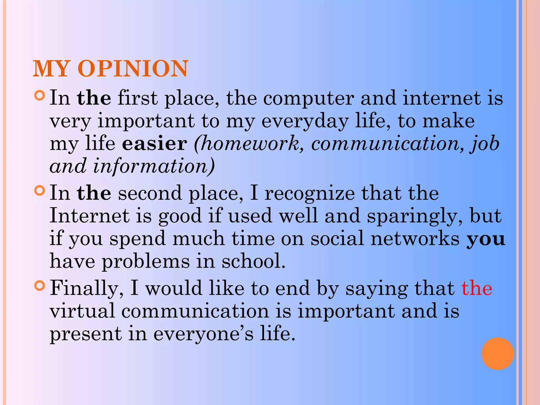 MY OPINION
 In the first place, the computer and internet is
very important to my everyday life, to make
my life easier (homework, communication, job
and information)
 In the second place, I recognize that the
Internet is good if used well and sparingly, but
if you spend much time on social networks you
have problems in school.
 Finally, I would like to end by saying that the
virtual communication is important and is
present in everyone’s life.
 
