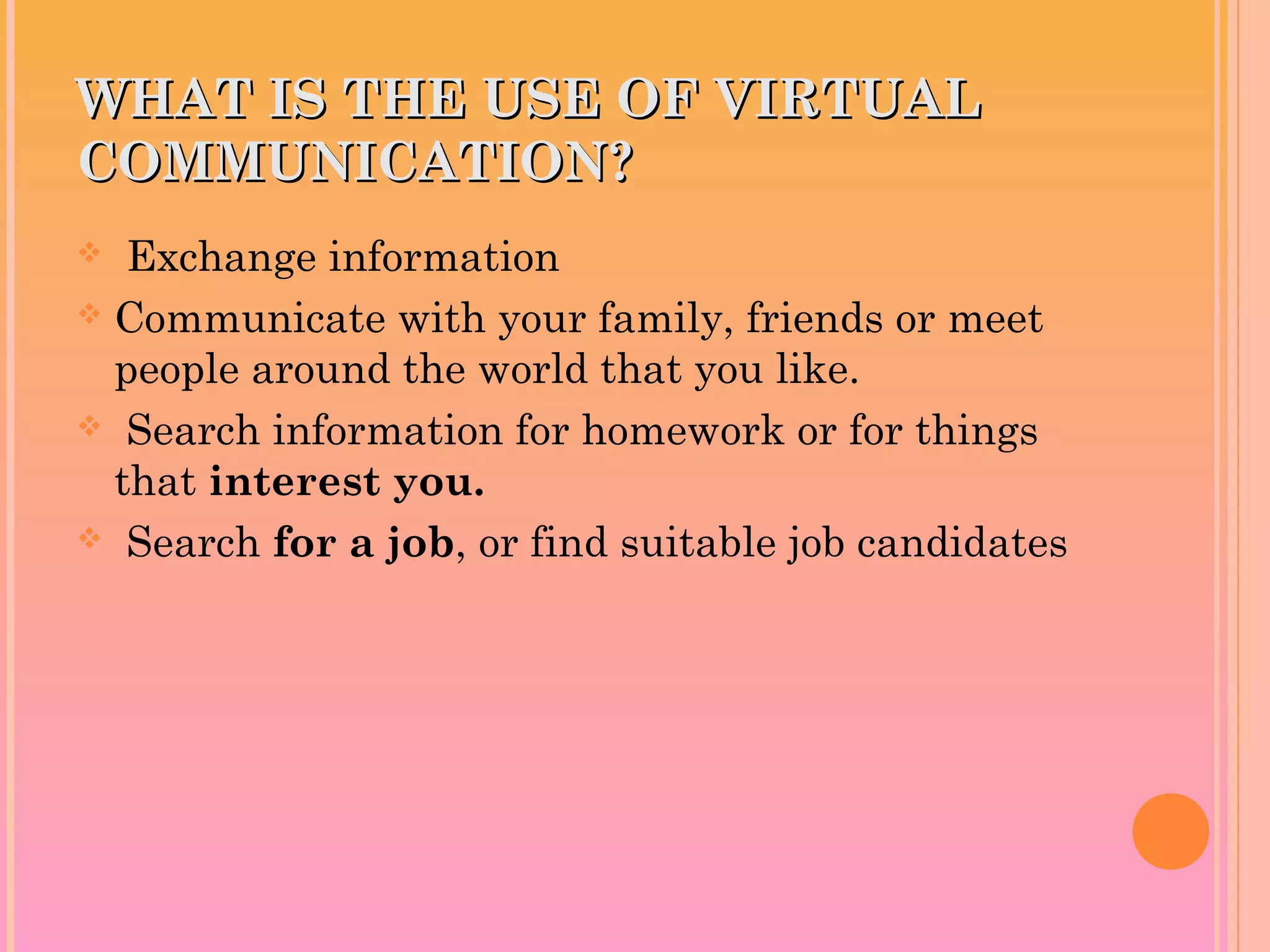 WHAT IS THE USE OF VIRTUALWHAT IS THE USE OF VIRTUAL
COMMUNICATION?COMMUNICATION?
 Exchange information
 Communicate with your family, friends or meet
people around the world that you like.
 Search information for homework or for things
that interest you.
 Search for a job, or find suitable job candidates
 