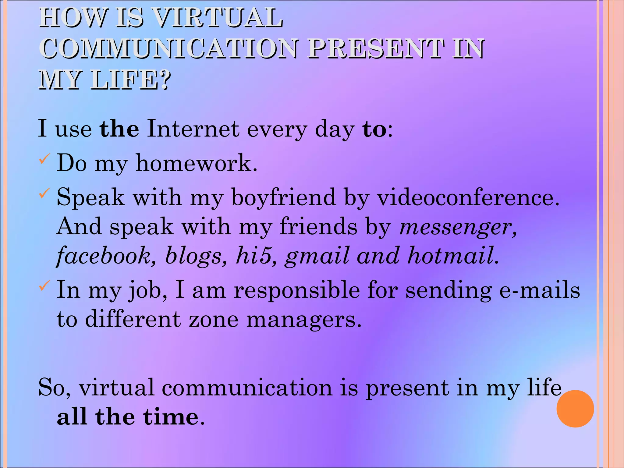 HOW IS VIRTUALHOW IS VIRTUAL
COMMUNICATION PRESENT INCOMMUNICATION PRESENT IN
MY LIFE?MY LIFE?
I use the Internet every day to:
 Do my homework.
 Speak with my boyfriend by videoconference.
And speak with my friends by messenger,
facebook, blogs, hi5, gmail and hotmail.
 In my job, I am responsible for sending e-mails
to different zone managers.
So, virtual communication is present in my life
all the time.
 