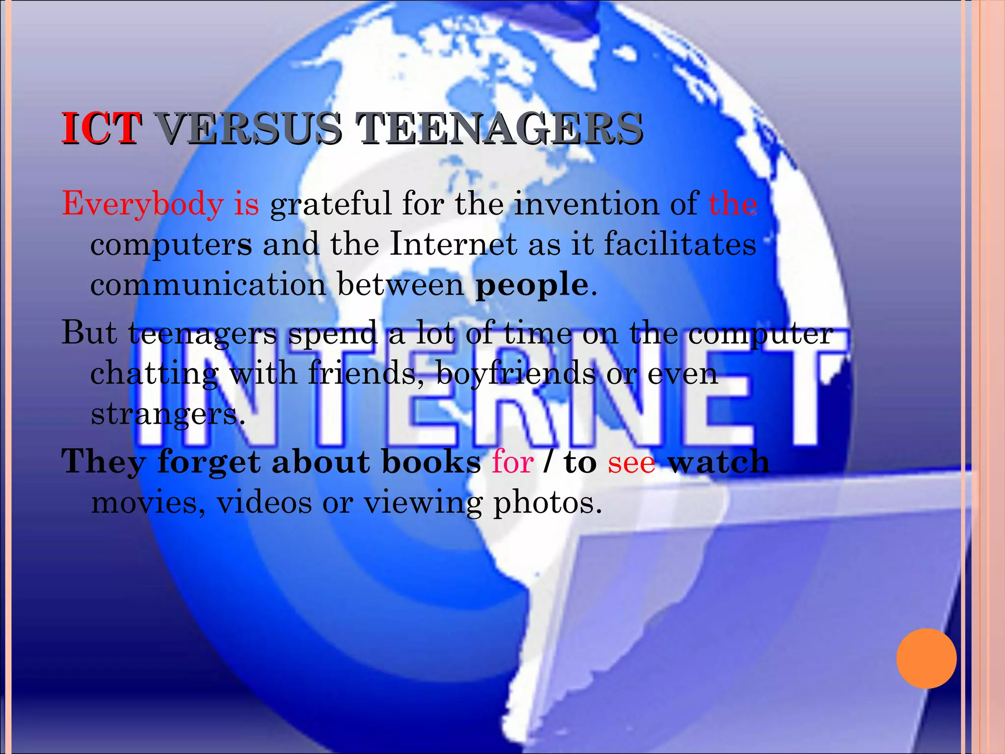 ICTICT VERSUS TEENAGERSVERSUS TEENAGERS
Everybody is grateful for the invention of the
computers and the Internet as it facilitates
communication between people.
But teenagers spend a lot of time on the computer
chatting with friends, boyfriends or even
strangers.
They forget about books for / to see watch
movies, videos or viewing photos.
 