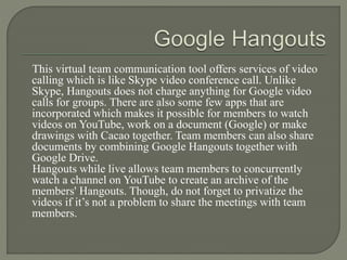 This virtual team communication tool offers services of video
calling which is like Skype video conference call. Unlike
Skype, Hangouts does not charge anything for Google video
calls for groups. There are also some few apps that are
incorporated which makes it possible for members to watch
videos on YouTube, work on a document (Google) or make
drawings with Cacao together. Team members can also share
documents by combining Google Hangouts together with
Google Drive.
Hangouts while live allows team members to concurrently
watch a channel on YouTube to create an archive of the
members' Hangouts. Though, do not forget to privatize the
videos if it’s not a problem to share the meetings with team
members.
 