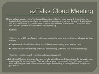 This is without a doubt one of the best collaboration tools for virtual teams. It does almost the
impossible by assisting members to connect from everywhere around the world. It gives plans
and services that are very useful to meet the requirements of virtual teams. The virtual team
can choose a plan that will serve their needs perfectly.
 Features:
• Support up to 100 members to collaborate during the same time without any charges for forty
minutes.
• Empowers five hundred members to collaborate concurrently with no time limit.
• Combine audio conferencing and video conferencing (HD) and also web conferencing.
• Supports remote control, reporting and user management.
ezTalks Cloud Meeting is among the most popular virtual team collaboration tools. Its services are
not charged for the starter plan. Your virtual team can connect with up to 100 members at a
time and also gets services that are uninterruptedly resulting in the capability of being more
productive.
 