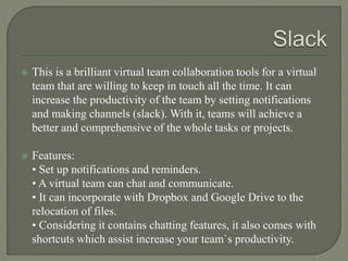  This is a brilliant virtual team collaboration tools for a virtual
team that are willing to keep in touch all the time. It can
increase the productivity of the team by setting notifications
and making channels (slack). With it, teams will achieve a
better and comprehensive of the whole tasks or projects.
 Features:
• Set up notifications and reminders.
• A virtual team can chat and communicate.
• It can incorporate with Dropbox and Google Drive to the
relocation of files.
• Considering it contains chatting features, it also comes with
shortcuts which assist increase your team`s productivity.
 