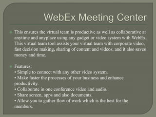  This ensures the virtual team is productive as well as collaborative at
anytime and anyplace using any gadget or video system with WebEx.
This virtual team tool assists your virtual team with corporate video,
fast decision making, sharing of content and videos, and it also saves
money and time.
 Features:
• Simple to connect with any other video system.
• Make faster the processes of your business and enhance
productivity.
• Collaborate in one conference video and audio.
• Share screen, apps and also documents.
• Allow you to gather flow of work which is the best for the
members.
 
