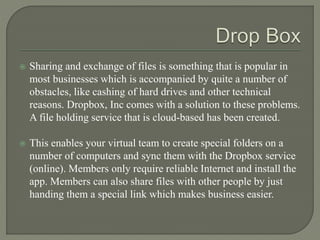  Sharing and exchange of files is something that is popular in
most businesses which is accompanied by quite a number of
obstacles, like cashing of hard drives and other technical
reasons. Dropbox, Inc comes with a solution to these problems.
A file holding service that is cloud-based has been created.
 This enables your virtual team to create special folders on a
number of computers and sync them with the Dropbox service
(online). Members only require reliable Internet and install the
app. Members can also share files with other people by just
handing them a special link which makes business easier.
 