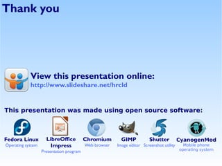 Thank you




            View this presentation online:
            http://www.slideshare.net/hrcld


This presentation was made using open source software:



Fedora Linux         LibreOffice          Chromium        GIMP           Shutter          CyanogenMod
Operating system       Impress            Web browser   Image editor Screenshot utility     Mobile phone
                   Presentation program                                                   operating system
 
