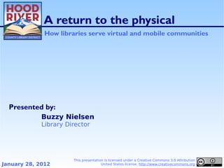 A return to the physical
              How libraries serve virtual and mobile communities




  Presented by:
             Buzzy Nielsen
             Library Director




                       This presentation is licensed under a Creative Commons 3.0 Attribution
January 28, 2012                       United States license. http://www.creativecommons.org
 
