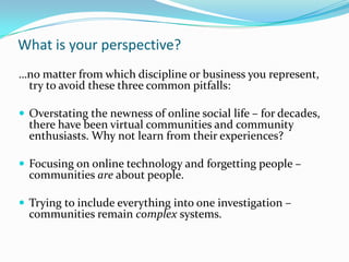 What is your perspective?
…no matter from which discipline or business you represent,
try to avoid these three common pitfalls:
 Overstating the newness of online social life – for decades,
there have been virtual communities and community
enthusiasts. Why not learn from their experiences?
 Focusing on online technology and forgetting people –
communities are about people.
 Trying to include everything into one investigation –
communities remain complex systems.
 