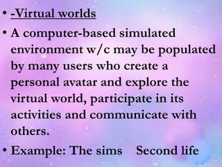 • -Virtual worlds
• A computer-based simulated
environment w/c may be populated
by many users who create a
personal avatar and explore the
virtual world, participate in its
activities and communicate with
others.
• Example: The sims Second life
 