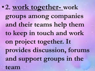 •2. work together- work
groups among companies
and their teams help them
to keep in touch and work
on project together. It
provides discussion, forums
and support groups in the
team
 