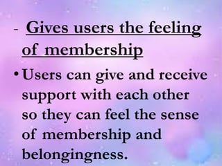 - Gives users the feeling
of membership
•Users can give and receive
support with each other
so they can feel the sense
of membership and
belongingness.
 