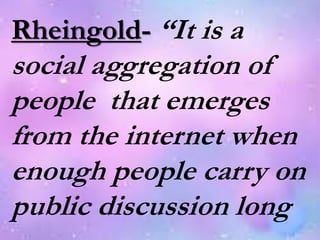 Rheingold- “It is a
social aggregation of
people that emerges
from the internet when
enough people carry on
public discussion long
 