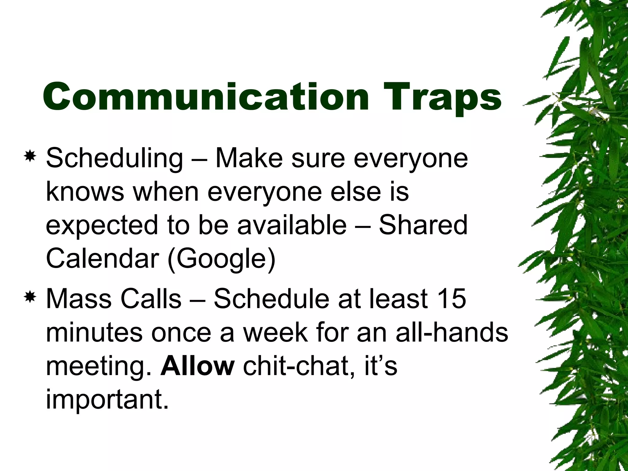 Communication Traps Scheduling – Make sure everyone knows when everyone else is expected to be available – Shared Calendar (Google) Mass Calls – Schedule at least 15 minutes once a week for an all-hands meeting.  Allow  chit-chat, it’s important.  