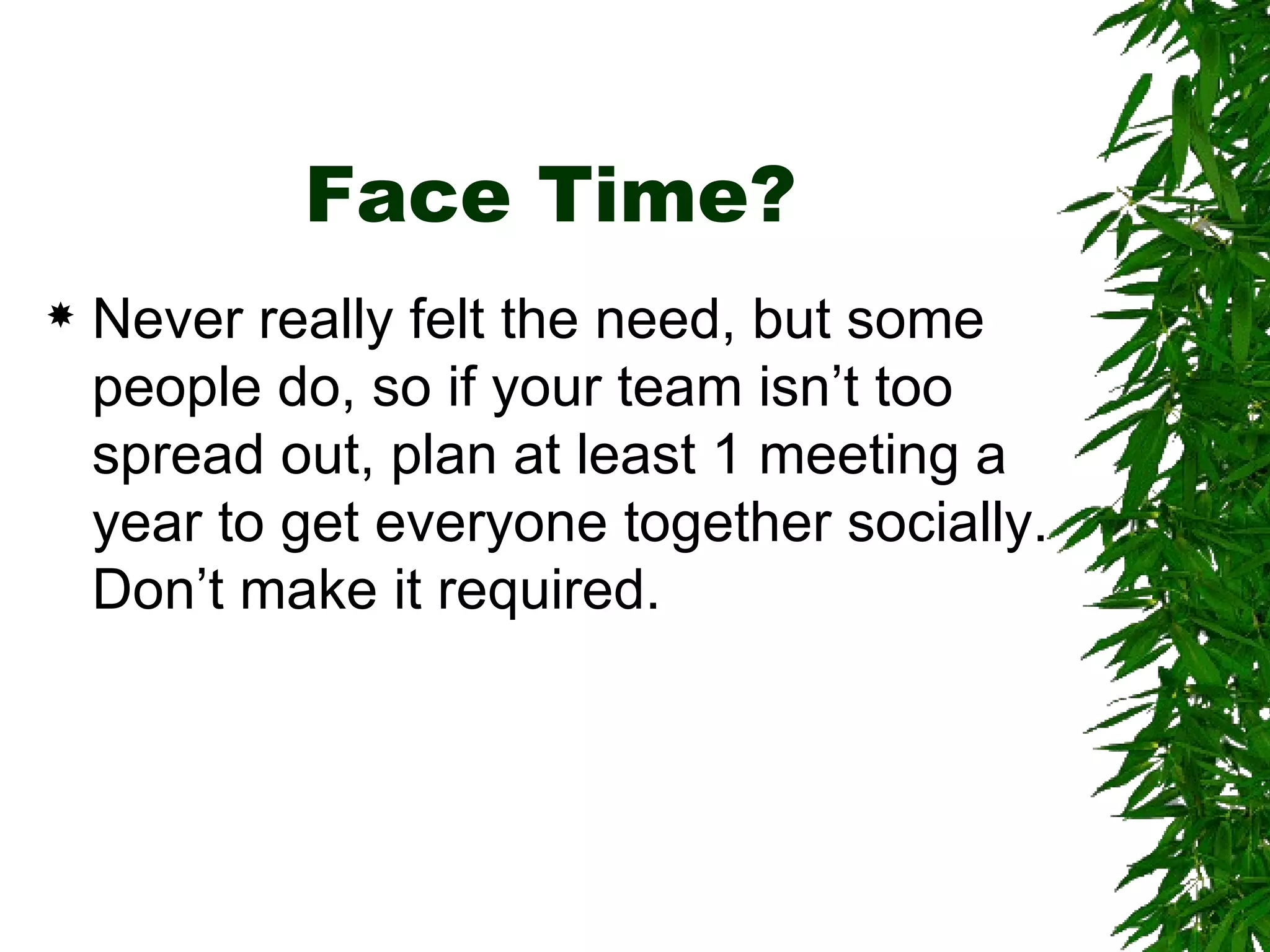 Face Time? Never really felt the need, but some people do, so if your team isn’t too spread out, plan at least 1 meeting a year to get everyone together socially. Don’t make it required. 