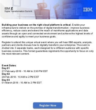 Building your business on the right cloud platform is critical. Enable your
infrastructure to deliver on the promise of digital transformation - improve business
efficiency, reduce costs and extend the reach of mainframe applications and data
assets through an open and connected environment and achieve the highest levels of
confidence and agility to meet your business goals.
Register to attend this unique virtual event where you will hear IBM experts, analysts,
partners and clients discuss how to digitally transform your enterprise. The event is
divided into 3 separate tracks, each designed for a different audience with specific
business concerns. This format guarantees registrants the opportunity to focus on only
the most relevant content.
Event Dates:
Day 01
27-February-2018 - 10 AM to 2:30 PM EST
Day 02
28-Feb-2018 - 10 AM to 2 PM EST
Day 03
01-March-2018 - 10 AM to 2 PM EST
#DevOps
September 13, 2017 - 1 PM EDT
IBM Z Digital Transformation Virtual Summit
Register Now
 