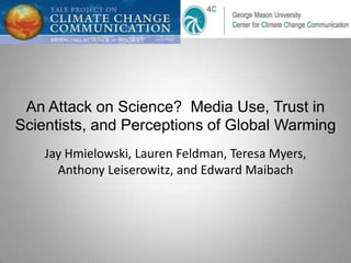 An Attack on Science? Media Use, Trust in
Scientists, and Perceptions of Global Warming
    Jay Hmielowski, Lauren Feldman, Teresa Myers,
      Anthony Leiserowitz, and Edward Maibach
 