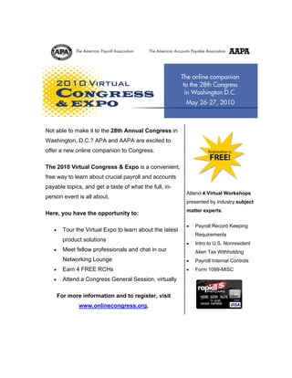 Not able to make it to the 28th Annual Congress in
Washington, D.C.? APA and AAPA are excited to                    Wednesday, May 26
                                                                 10 a.m. ? 6 p.m. EDT
offer a new online companion to Congress.                          Thursday, May 27
                                                                  7 a.m. ? 3 p.m. EDT

The 2010 Virtual Congress & Expo is a convenient,
free way to learn about crucial payroll and accounts
payable topics, and get a taste of what the full, in-
                                                           Attend 4 Virtual Workshops
person event is all about.
                                                           presented by industry subject
                                                           matter experts.
Here, you have the opportunity to:

                                                           •   Payroll Record Keeping
   •     Tour the Virtual Expo to learn about the latest
                                                               Requirements
         product solutions
                                                           •   Intro to U.S. Nonresident
   •     Meet fellow professionals and chat in our             Alien Tax Withholding
         Networking Lounge                                 •   Payroll Internal Controls
   •     Earn 4 FREE RCHs                                  •   Form 1099-MISC
   •     Attend a Congress General Session, virtually                         ®

                                                                         ®




       For more information and to register, visit
               www.onlinecongress.org.
 