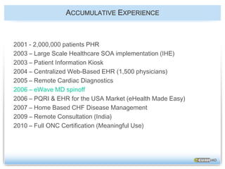 ACCUMULATIVE EXPERIENCE2001 - 2,000,000 patients PHR2003 – Large Scale Healthcare SOA implementation (IHE)2003 – Patient Information Kiosk2004 – Centralized Web-Based EHR (1,500 physicians)2005 – Remote Cardiac Diagnostics2006 – eWave MD spinoff2006 – PQRI & EHR for the USA Market (eHealth Made Easy)2007 – Home Based CHF Disease Management2009 – Remote Consultation (India)2010 – Full ONC Certification (Meaningful Use)