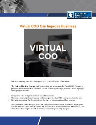 Virtual COO Can Improve Business
Is there something you can do to improve your profitability and effectiveness?
The Coldwell Banker Commercial®
organization has implemented a Virtual COO Program to
provide our independent CBC owners a tool for examining existing operations. A few highlights
of the program include:
 Being exposed to best practices from around the country
 Utilizing a proprietary benchmarking tool to compare to other CBC companies of similar size
 Providing a complete Playbook outlining the steps to take advantage of best practices
Since its launch earlier this year, five CBC companies have taken part. Sometimes the program
clarifies what the owner already knows, but needed a third party confirmation. Other times, “out
of the box” ideas are presented that can make an already good company great.
 