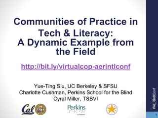 1 
Communities of Practice in 
Tech & Literacy: 
A Dynamic Example from 
the Field 
http://bit.ly/virtualcop-aerintlconf 
Yue-Ting Siu, UC Berkeley & SFSU 
Charlotte Cushman, Perkins School for the Blind 
Cyral Miller, TSBVI 
#AERIntlConf 
 