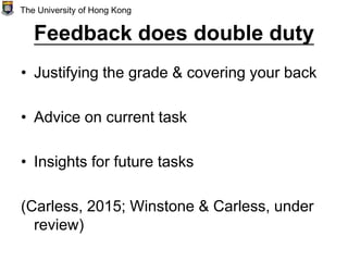 Feedback does double duty
• Justifying the grade & covering your back
• Advice on current task
• Insights for future tasks
(Carless, 2015; Winstone & Carless, under
review)
The University of Hong Kong
 