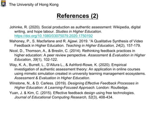 References (2)
Johinke, R. (2020). Social production as authentic assessment: Wikipedia, digital
writing, and hope labour. Studies in Higher Education.
https://doi.org/10.1080/03075079.2020.1750192
Mahoney, P., S. Macfarlane and R. Ajjawi. 2019. “A Qualitative Synthesis of Video
Feedback in Higher Education. Teaching in Higher Education, 24(2), 157-179.
Nicol, D., Thomson, A., & Breslin, C. (2014). Rethinking feedback practices in
higher education: A peer review perspective. Assessment & Evaluation in Higher
Education, 39(1), 102-122.
Way, K. A., Burrell, L., D’Allura L., & Ashford-Rowe, K. (2020). Empirical
investigation of authentic assessment theory: An application in online courses
using mimetic simulation created in university learning management ecosystems.
Assessment & Evaluation in Higher Education.
Winstone, N., & D. Carless. (2019). Designing Effective Feedback Processes in
Higher Education: A Learning-Focused Approach. London: Routledge.
Yuan, J. & Kim, C. (2015). Effective feedback design using free technologies.
Journal of Educational Computing Research, 52(3), 408-434.
The University of Hong Kong
 