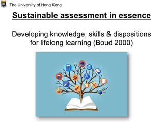 Sustainable assessment in essence
Developing knowledge, skills & dispositions
for lifelong learning (Boud 2000)
The University of Hong Kong
 