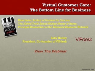 Virtual Customer Care:
         The Bottom Line for Business

Kate Lister, Author of Undress for Success:
The Naked Truth About Making Money at Home,
Principal Researcher at the Telework Research Network


                       Sally Hurley
   President, Co-founder of VIPdesk


             View The Webinar




                                                October 27, 2009
 