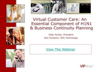 VIPdesk Webinar Series                                     December 3, 2009

      Cover Slide


 Virtual Customer Care: An
Essential Component of H1N1
& Business Continuity Planning
                      Sally Hurley: President
               Dan Fontaine: SVP, Technology




                  View The Webinar




          Confidential - Proprietary VIPdesk Information                      1
 