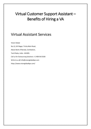 Virtual Customer Support Assistant –
Benefits of Hiring a VA
Virtual Assistant Services
Vision Global
No.12, B.R Nagar, Trichy Main Road,
Above Bank of Baroda, Coimbatore,
Tamil Nadu, India - 641005.
Call us for Outsourcing Solutions: +1 408 542 0330
Write to us @ info@visionglobalbpo.com
https://www.visionglobalbpo.com/
 