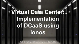 Virtual Data Center:
Implementation
of DCaaS using
Ionos
Part – 2 Working and Implementing Ionos Cloud VDCs
 