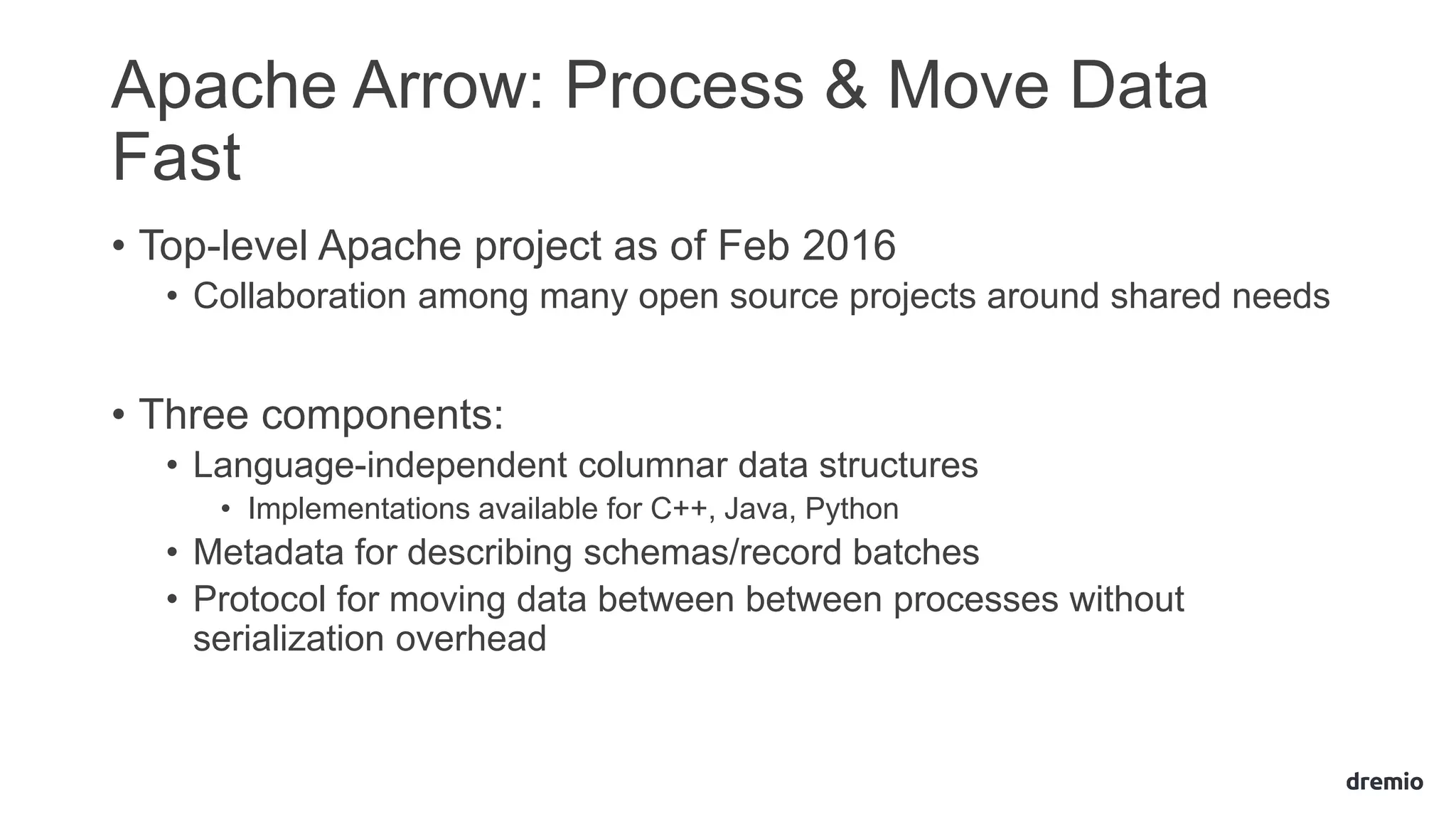 Apache Arrow: Process & Move Data
Fast
• Top-level Apache project as of Feb 2016
• Collaboration among many open source projects around shared needs
• Three components:
• Language-independent columnar data structures
• Implementations available for C++, Java, Python
• Metadata for describing schemas/record batches
• Protocol for moving data between between processes without
serialization overhead
 