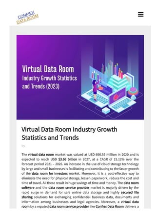 Virtual Data Room Industry Growth
Statistics and Trends
The virtual data room market was valued at USD . million in and is
expected to reach USD $ . billion in , at a CAGR of . % over the
forecast period – . An increase in the use of cloud storage technology
by large and small businesses is facilitating and contributing to the faster growth
of the data room for investors market. Moreover, it is a cost-e ective way to
eliminate the need for physical storage, lessen paperwork, reduce the cost and
time of travel. All these result in huge savings of time and money. The data room
software and the data room service provider market is majorly driven by the
rapid surge in demand for safe online data storage and highly secured le
sharing solutions for exchanging con dential business data, documents and
information among businesses and legal agencies. Moreover, a virtual data
room by a reputed data room service provider like Con ex Data Room delivers a
by

 