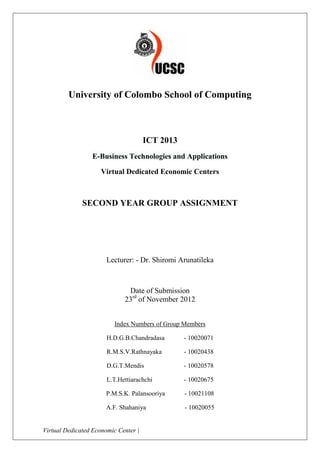 University of Colombo School of Computing



                                      ICT 2013
                 E-Business Technologies and Applications

                     Virtual Dedicated Economic Centers



              SECOND YEAR GROUP ASSIGNMENT




                       Lecturer: - Dr. Shiromi Arunatileka



                              Date of Submission
                             23rd of November 2012


                          Index Numbers of Group Members

                       H.D.G.B.Chandradasa       - 10020071

                       R.M.S.V.Rathnayaka        - 10020438

                       D.G.T.Mendis              - 10020578

                       L.T.Hettiarachchi         - 10020675

                      P.M.S.K. Palansooriya      - 10021108

                      A.F. Shahaniya             - 10020055


Virtual Dedicated Economic Center |                           Page 0 of 31
 