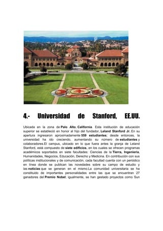 4.- Universidad de Stanford, EE.UU.
Ubicada en la zona de Palo Alto, California. Esta institución de educación
superior se estableció en honor al hijo del fundador, Leland Stanford Jr. En su
apertura ingresaron aproximadamente 559 estudiantes; desde entonces, la
universidad ha ido creciendo, aumentando su número de estudiantes y
colaboradores.El campus, ubicado en lo que fuera antes la granja de Leland
Stanford, está compuesto de siete edificios, en los cuales se ofrecen programas
académicos soportados en siete facultades: Ciencias de la Tierra, Ingeniería,
Humanidades, Negocios, Educación, Derecho y Medicina. En contribución con sus
políticas institucionales y de comunicación, cada facultad cuenta con un periódico
en línea donde se publican las novedades sobre su campo de estudio y
las noticias que se generan en el mismo.La comunidad universitaria se ha
constituido de importantes personalidades entre las que se encuentran 27
ganadores del Premio Nobel; igualmente, se han gestado proyectos como Sun
 