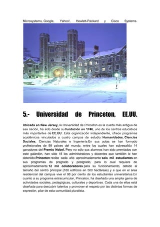 Microsystems, Google, Yahoo!, Hewlett-Packard y Cisco Systems.
5.- Universidad de Princeton, EE.UU.
Ubicada en New Jersey, la Universidad de Princeton es la cuarta más antigua de
esa nación, ha sido desde su fundación en 1746, uno de los centros educativos
más importantes de EE.UU. Esta organización independiente, ofrece programas
académicos vinculados a cuatro campos de estudio: Humanidades, Ciencias
Sociales, Ciencias Naturales e Ingeniería.En sus aulas se han formado
profesionales de 98 países del mundo, entre los cuales han sobresalido 14
ganadores del Premio Nobel. Pero no sólo sus alumnos han sido premiados con
este galardón, han sido 18 los administrativos y docentes que también lo han
obtenido.Princeton recibe cada año aproximadamente seis mil estudiantes en
sus programas de pregrado y postgrado, para lo cual requiere de
aproximadamente 12 mil colaboradores para su funcionamiento, debido al
tamaño del centro principal (180 edificios en 500 hectáreas) y a que en el área
residencial del campus vive el 98 por ciento de los estudiantes universitarios.En
cuanto a su programa extracurricular, Princeton, ha diseñado una amplia gama de
actividades sociales, pedagógicas, culturales y deportivas. Cada una de ellas está
diseñada para descubrir talentos y promover el respeto por las distintas formas de
expresión, pilar de esta comunidad pluralista.
 