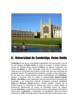 6.- Universidad de Cambridge, Reino Unido
Cambridge es una de las universidades anglosajonas más reconocidas y una de
las más antiguas del Reino Unido, su origen se remonta al período medieval,
cuando fue fundada, según cuenta la historia, por algunos académicos que
huyeron de Oxford, en 1209. Cambridge cuenta con 31 universidades, de las
cuales tres son únicamente para mujeres y cuatro más, sólo para estudiantes de
postgrado; más de 150 departamentos, facultades, escuelas y otras instituciones.
En sus aulas han cursado estudios grandes personalidades como científicos,
políticos y escritores, entre los cuales se destacan Isaac Newton, Charles
Darwin, John Milton y otros. Igualmente, Han sido miembros de la Universidad de
Cambridge y sus instituciones adscritas, distinguidos ganadores del Premio
Nobel como Bertrand Russell, literatura; Dorothy Hodgkin, química, fue la
primera mujer de la Universidad en obtener este premio y Joseph Stiglitz en
economía.El departamento de prensa de Cambridge publica los mejores
escritos educativos y académicos de todo el mundo y está dedicado a fomentar el
conocimiento, la educación, el aprendizaje y la investigación. Desde su primera
publicación en 1584, Cambridge imprime más de 2500 títulos y 200 revistas al año.
 