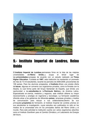 9.- Instituto Imperial de Londres, Reino
Unido
El Instituto Imperial de Londres permanece firme en la lista de las mejores
universidades del Reino Unido; y ocupa el tercer lugar de
las universidades europeas de acuerdo con un estudio realizado por Times
Higher Education. Fundada en 1907, esta institución ha mantenido un promedio
de más de 13 mil estudiantes, durante los períodos de 2008-2009, provenientes de
158 países. Para los alumnos prospectos, el Instituto ofrece una amplia oferta
de becas, algunas en convenio con organismos privados, como la firmada con la
Abadía, la cual forma parte del Grupo Santander de España, que brinda una
oportunidad a los estudiantes de la Península Ibérica y de América Latina.
Especializado en ciencia, medicina y negocios, este instituto obtiene su mayor
reconocimiento y prestigio en ingeniería y tecnología. La formación académica
ofrecida atrae a los gobiernos de diferentes países, empresas privadas y medios
de comunicación para educar a sus colaboradores.Dentro de sus
principales propósitos de formación, el Instituto Imperial de Londres prioriza en
sus estudiantes la investigación, cuyos estudios son publicados no sólo en los
medios de la universidad sino en los principales diarios del Reino Unido y el
mundo. Para esta actividad la institución cuenta con varios organismos adscritos
como el Instituto Grantham para el Cambio Climático y el Laboratorio de Energía
del futuro.
 