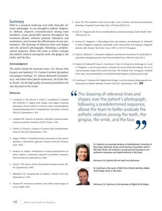 116 Winter 2014 • Volume 29 • Number 4
Summary
DSD is a practical multi-use tool with clinically rel-
evant advantages. It can strengthen esthetic diagnos-
tic abilities, improve communication among team
members, create predictable systems throughout the
treatment phases, enhance patients’ education and
motivation, and increase the effectiveness of case pre-
sentation. The drawing of reference lines and shapes
over the patient’s photograph, following a predeter-
mined sequence, allows the team to better evaluate
the esthetic relation among the teeth, the gingiva, the
smile, and the face.
Acknowledgment
The authors thank the restorative team—Dr. Marcos Pitta
(surgery and implants), Dr. Gustavo Giordani (perioplasty
and gingival leveling), Dr. Juliana Romanelli (orthodon-
tics), and Edson Silva (dental technician); all of São Pau-
lo, Brazil—for the high quality of treatment provided in the
case discussed in this article.
References
1. Coachman C, Van Dooren E, Gürel G, Landsberg CJ, Calamita
MA, Bichacho N. Digital smile design: from digital treatment
planning to clinical reality. In: Cohen M, editor. Interdisciplinary
treatment planning, Vol. II: comprehensive case studies. Hanover
Park (IL): Quintessence; 2011.
2. Goldstein RE. Esthetics in dentistry: principles, communication,
treatment methods. Hamilton (ONT): Decker; 1998.
3. Chiche GJ, Pinault A. Esthetics of anterior ﬁxed prosthodontics.
Hanover Park (IL): Quintessence; 1996.
4. Magne P, Belser U. Bonded porcelain restorations in the anterior
dentition: a biomimetic approach. Hanover Park (IL): Quintes-
sence; 2002.
5. Fradeani M. Esthetic rehabilitation in ﬁxed prosthodontics: es-
thetic analysis—a systematic approach to prosthetic treatment.
Hanover Park (IL): Quintessence; 2004.
6. Gürel G. The science and art of porcelain laminate veneers. Ber-
lin: Quintessence; 2003.
7. Rufenacht CR. Fundamentals of esthetics. Hanover Park (IL):
Quintessence; 1990.
8. Dawson PE. Functional occlusion: from TMJ to smile design. St.
Louis: Mosby; 2007.
9. Spear FM. The maxillary central incisor edge: a key to esthetic and functional treatment
planning. Compend Contin Educ Dent. 1999 Jun;20(6):512-6.
10. Kois JC. Diagnostically driven interdisciplinary treatment planning. Seattle Study Club J.
2002;6(4):28-34.
11. Paolucci B. Visagismo e Odontologia [Hair and makeup: and dentistry]. In: Hallawell
P, editor. Visagismo integrado: identidade, estilo, beleza [Hair and makeup: integrated:
identity, style, beauty]. São Paulo: Senac; 2009: p. 243-50. Portuguese.
12. Gürel G, Bichacho N. Permanent diagnostic provisional restorations for predictable re-
sults when redesigning smiles. Pract Proced Aesthet Dent. 2006 Jun;18(5):281-6.
13. Paolucci B, Hallawell P, Sauer C, Coachman C, Ricci A, Calamita M, Yoshinaga LG, Gurel
G. Visagismo: a arte de personalizar o desenho do sorriso [Hair and makeup: the art of
customizing the design of the smile]. São Paulo: VM Cultural; 2011. Portuguese. Available
from: http://www.ﬁneartdental.com.br/downloads/visagismo_braulio-paolucci.pdf
14. Coachman C, Calamita MA. Digital Smile Design: a tool for treatment planning and com-
munication in esthetic dentistry. Hanover Park (IL): Quintessence; 2012. jCD
Dr. Calamita is an associate professor of prosthodontics, University of
Braz Cubas, São Paulo, Brazil, and University of Guarulhos, both in
São Paulo, Brazil. He maintains a private practice focusing on com-
prehensive restorative and implant dentistry in São Paulo.
Disclosure: Dr. Calamita did not report any disclosures.
Dr. Coachman is the owner of Well Clinic Esthetic Dentistry, Digital
Smile Design Center in São Paulo.
Disclosure: Dr. Coachman is the developer of Digital Smile Design.
The drawing of reference lines and
shapes over the patient’s photograph,
following a predetermined sequence,
allows the team to better evaluate the
esthetic relation among the teeth, the
gingiva, the smile, and the face.
 