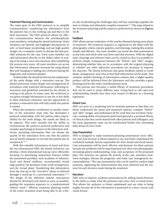 108 Winter 2014 • Volume 29 • Number 4
Treatment Planning and Communication
The main goal of the DSD protocol is to simplify
communication, transferring key information from
the patient’s face to the working cast and then to the
ﬁnal restoration. The DSD protocol allows for effec-
tive communication between the interdisciplinary
team members, including the dental technician. Team
members can identify and highlight discrepancies in
soft- or hard-tissue morphology and use high-quality
images on a computer screen to discuss the best pos-
sible solutions for the case. Every team member can
add information directly on the slides, either in writ-
ing or by using a voice-over function, thus simplifying
the process even more. All team members can access
this information whenever necessary by using shared
ﬁles and changing or adding new elements during the
diagnostic and treatment phases.
Traditionally, the dental technician has implement-
ed the smile design with a restorative wax-up. The
dental technician creates shapes and arrangements in
accordance with restricted information, following in-
structions and guidelines provided by the dentist in
writing or by phone. In many cases, the technician is
not given enough information to use his or her skills
to their maximum potential, and the opportunity to
produce a restoration that will truly satisfy the patient
is missed.
When the treatment coordinator or another mem-
ber of the restorative team who has developed a
personal relationship with the patient takes respon-
sibility for the smile design, the results are likely to
be superior. This team member has the ability to
communicate the patient’s personal preferences and
morpho-psychological features to the laboratory tech-
nician, providing information that can elevate the
quality of the restoration from one that the patient
sees as merely adequate to one that the patient sees as
exceptional.7,8,11
With this valuable information in hand and from
the two-dimensional DSD, the dental technician can
develop a three-dimensional wax-up more efﬁciently,
focusing on developing anatomical features within
the parameters provided, such as planes of reference,
facial and dental midlines, recommended incisal
edge position, lip dynamics, basic tooth arrangement,
and the incisal plane. Transferring this information
from the wax-up to the “test-drive” phase is achieved
through a mock-up or a provisional restoration.4,6,12
The design of the deﬁnitive esthetic restorations
should be developed and tested as soon as possible,
guiding the treatment sequence to a predetermined
esthetic result.13
Efﬁcient treatment planning results
in the entire treatment team being able to do a bet-
ter job of identifying the challenges they will face and helps expedite the
time to initiate and ultimately complete treatment.8,14
The steps related to
the treatment planning and the sequence performed are shown in Figures
12-31.
Feedback
DSD allows precise evaluation of the results obtained during every phase
of treatment. The treatment sequence is organized on the slides with the
photographs, videos, reports, graphics, and drawings, making this analysis
simple and effective. Any team member can access the slide presentation
at any time and check what was done until that moment. With the digital
ruler, drawings and reference lines can be created so that it is possible to
perform simple comparisons between the “before” and “after” images,
determining whether they are in accordance with the original planning
or whether any other adjunctive procedures are necessary to improve
the outcome. The dental technician also gains feedback related to tooth
shape, arrangement, and color so that ﬁnal reﬁnements can be made. This
constant double-checking of information ensures that a higher-quality
product will be delivered from the laboratory and also provides a great
learning tool for the entire interdisciplinary team.
This process also becomes a useful library of treatment procedures
that can be used in many different ways. Going back to old cases and
understanding visually how they were treated is effective as a learning
experience.
Patient Care
DSD can serve as a marketing tool to motivate patients so that they can
better understand the issues and treatment options, compare “before”
and “after” images, and understand all the work that was involved. More-
over, creating slides of treatments performed generates a personal library
of clinical cases that can be shared with other patients and colleagues, and
the most appropriate cases can be transformed further into interesting
slide shows of one’s work.
Case Presentation
DSD is designed to make treatment-planning presentation more effec-
tive and clear because it allows patients to see and better understand the
combined multiple factors responsible for their dental and facial issues.
Case presentation will be more effective and dynamic for these patients
because the problems will be superimposed over their own photographs,
increasing patient understanding, trust, and acceptance of the proposed
plan. The clinician can express the severity of the case, introduce treat-
ment strategies, discuss the prognosis, and make case management rec-
ommendations.1
The case presentation also can be used for medico-legal
purposes, registering the improvements that were achieved and the rea-
sons for each decision made during the treatment.
Education
DSD aims to improve academic presentations by adding visual elements
to the slides to make what the presenter says more clear in visual terms.
This allows the audience to better understand and see what is being
taught, because all of the information is presented in a clear, concise, and
visual format.
 