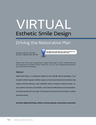 102 Winter 2014 • Volume 29 • Number 4
Abstract
Digital Smile Design is a multipurpose digital tool with clinically relevant advantages: It can
strengthen esthetic diagnostic abilities, improve communication between team members, help
organize treatment planning, create predictable systems throughout treatment phases, en-
hance patients’ education and motivation, and increase the effectiveness of case presentation.
This article describes the main steps of introducing this practical tool to the clinician’s esthetic
restorative practice.
Key Words: Digital Smile Design, esthetics, treatment planning, communication, presentation
VIRTUALEsthetic Smile Design
Editor’s Note: This article is adapted from “Digital Smile Design: A Tool for Treatment Planning
and Communication in Esthetic Dentistry” (QDT 2012, vol. 35, p. 103). Adapted with permission
from Quintessence Publishing.
Driving the Restorative Plan
Christian Coachman, CDT, DDS
Marcelo A. Calamita, DDS, MS, PhD
The digital jCD version features a preview and link to an
educational DentalXP video about this article.
 