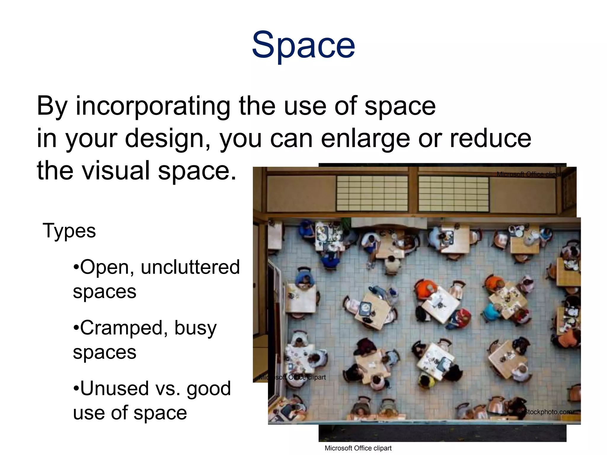 By incorporating the use of space
in your design, you can enlarge or reduce
the visual space.
Types
•Open, uncluttered
spaces
•Cramped, busy
spaces
•Unused vs. good
use of space
Space
©iStockphoto.com
Microsoft Office clipart
Microsoft Office clipart
Microsoft Office clipart
 