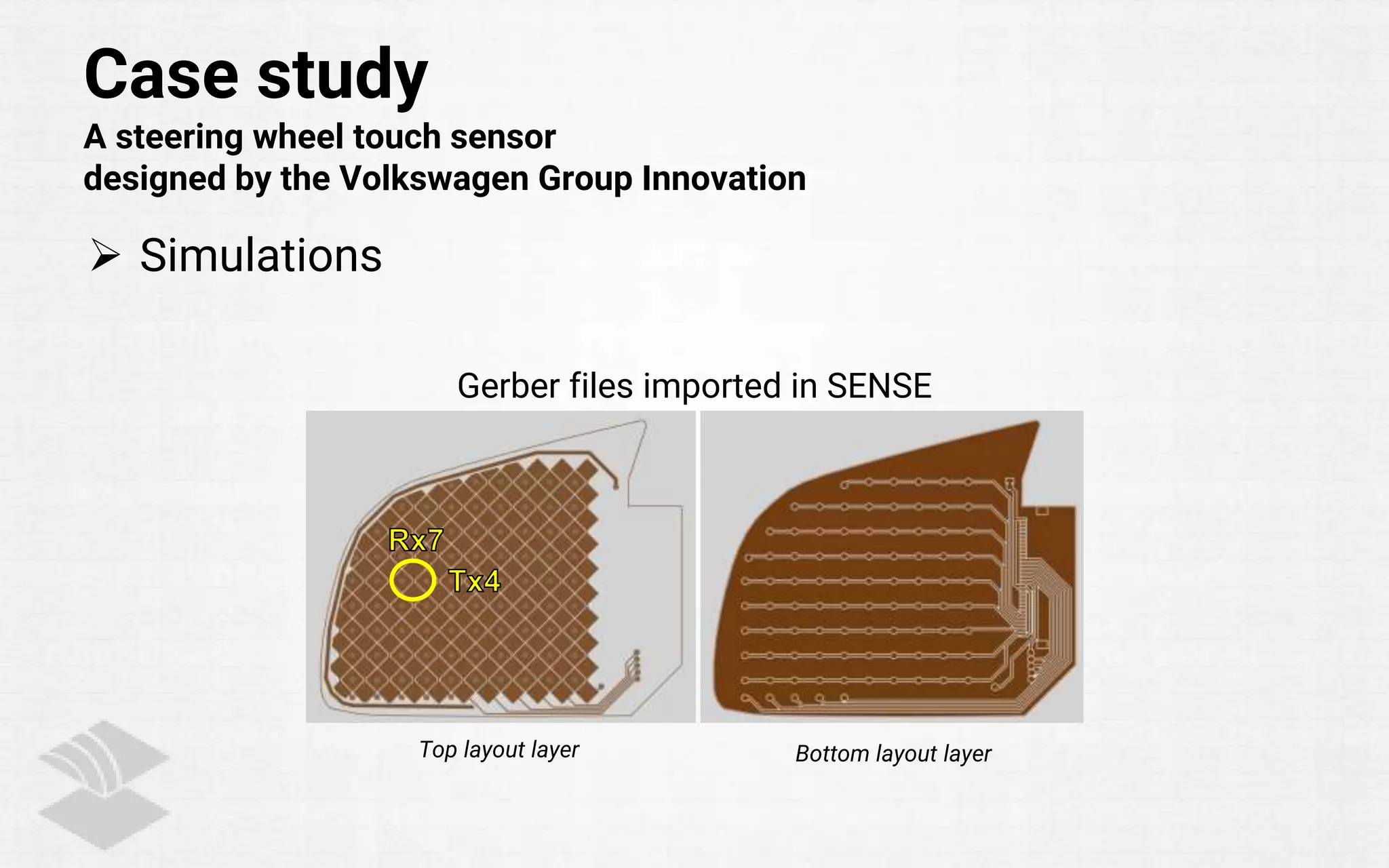 Case study
A steering wheel touch sensor
designed by the Volkswagen Group Innovation
 Simulations
Top layout layer Bottom layout layer
Gerber files imported in SENSE
 