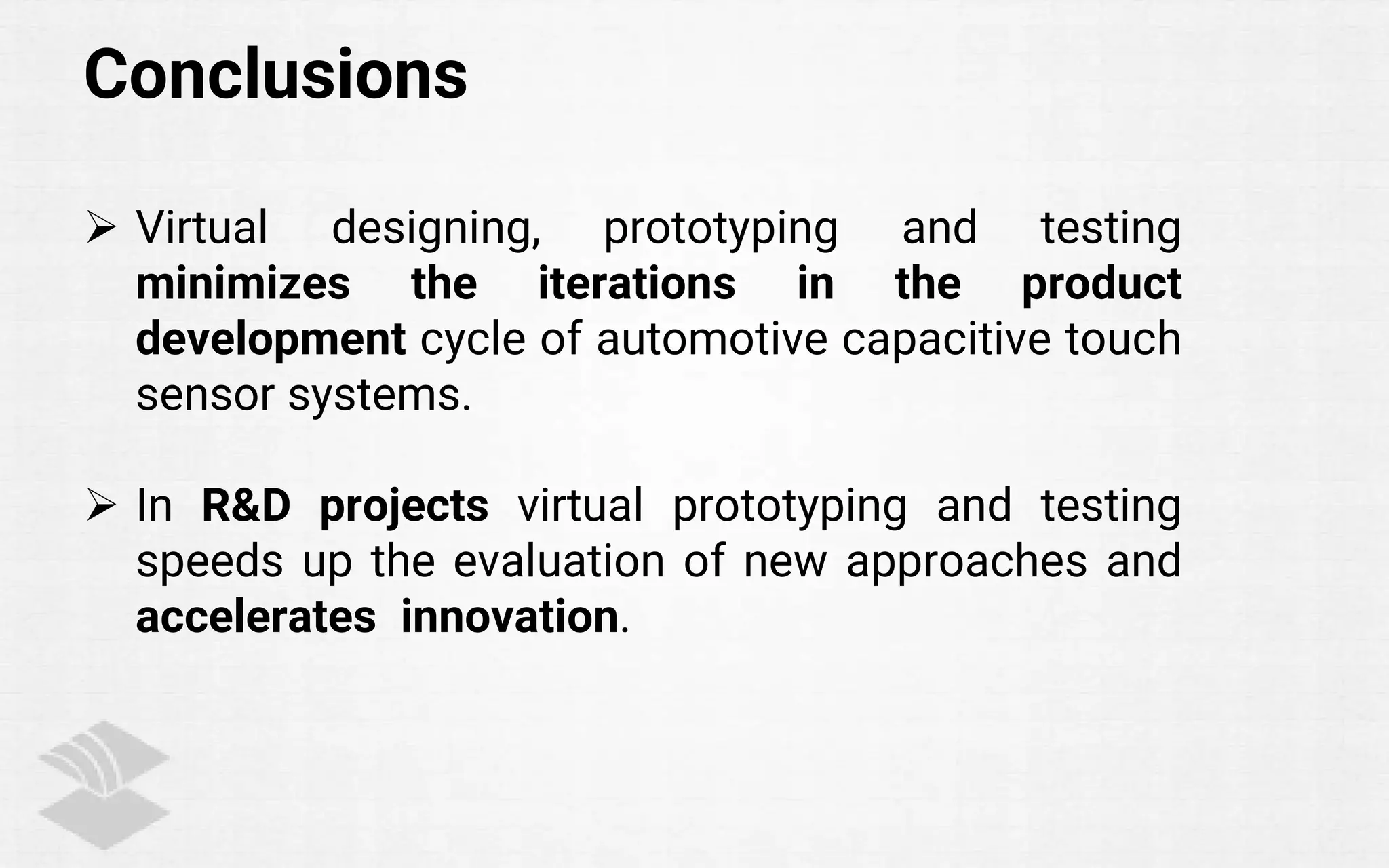 Conclusions
 Virtual designing, prototyping and testing
minimizes the iterations in the product
development cycle of automotive capacitive touch
sensor systems.
 In R&D projects virtual prototyping and testing
speeds up the evaluation of new approaches and
accelerates innovation.
 