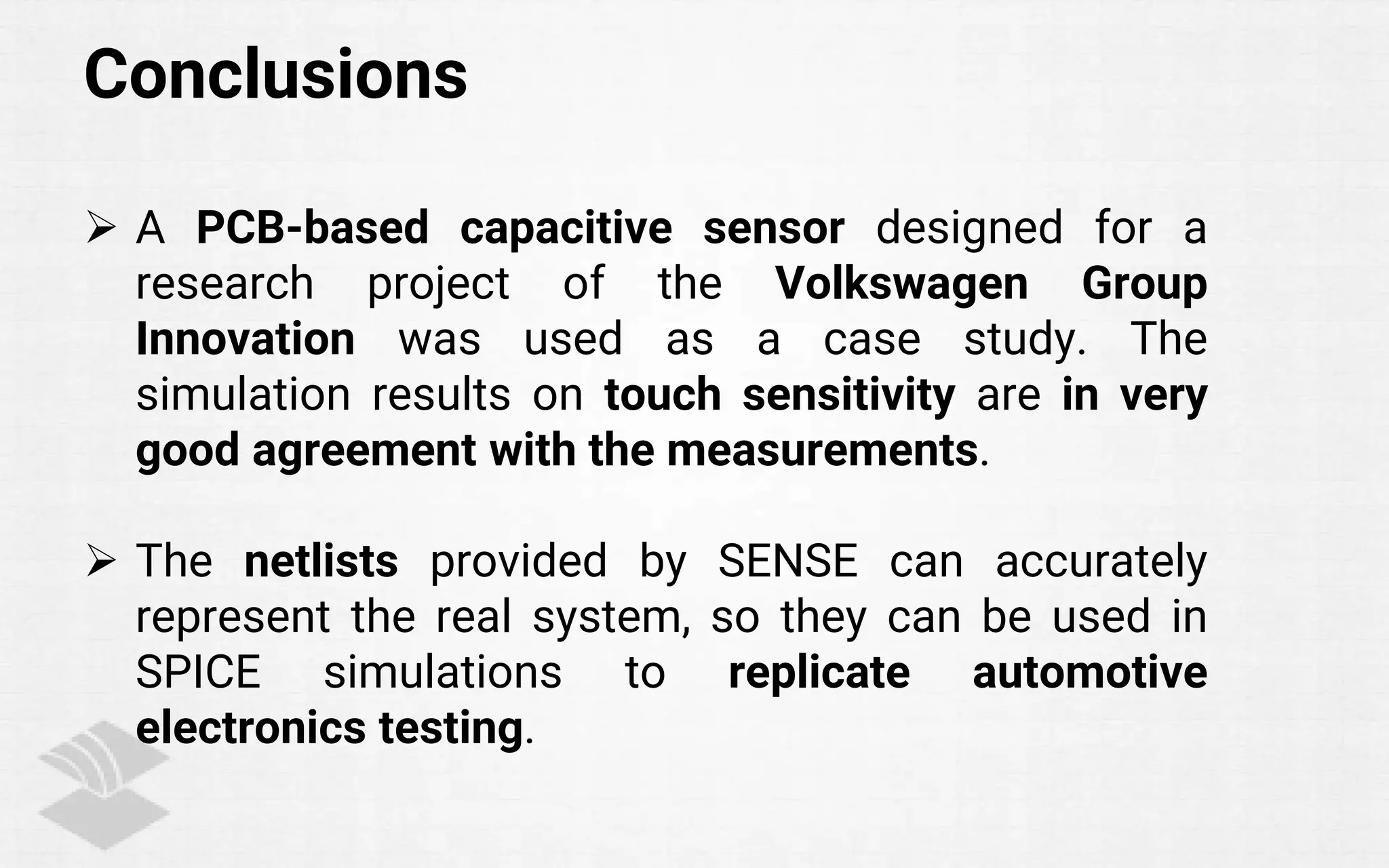 Conclusions
 A PCB-based capacitive sensor designed for a
research project of the Volkswagen Group
Innovation was used as a case study. The
simulation results on touch sensitivity are in very
good agreement with the measurements.
 The netlists provided by SENSE can accurately
represent the real system, so they can be used in
SPICE simulations to replicate automotive
electronics testing.
 